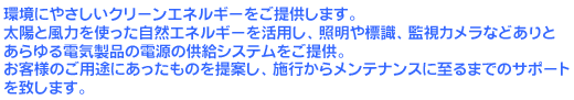 環境にやさしいクリーンエネルギーをご提供します。太陽と風力を使った自然エネルギーを活用し、照明や標識、監視カメラなどありとあらゆる電気製品の電源の供給システムをご提供。お客様のご用途にあったものを提案し、施行からメンテナンスに至るまでのサポートを致します。